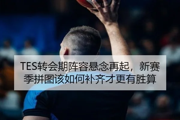 TES转会期阵容悬念再起，新赛季拼图该如何补齐才更有胜算